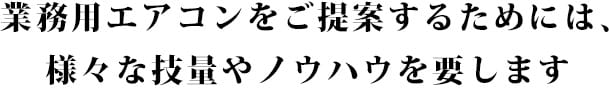 業務用エアコンをご提案するためには、様々な技量やノウハウを要します 業務用エアコンをご提案するためには、様々な技量やノウハウを要します